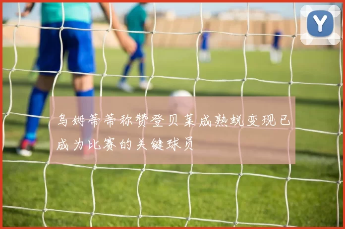 乌姆蒂蒂称赞登贝莱成熟蜕变现已成为比赛的关键球员