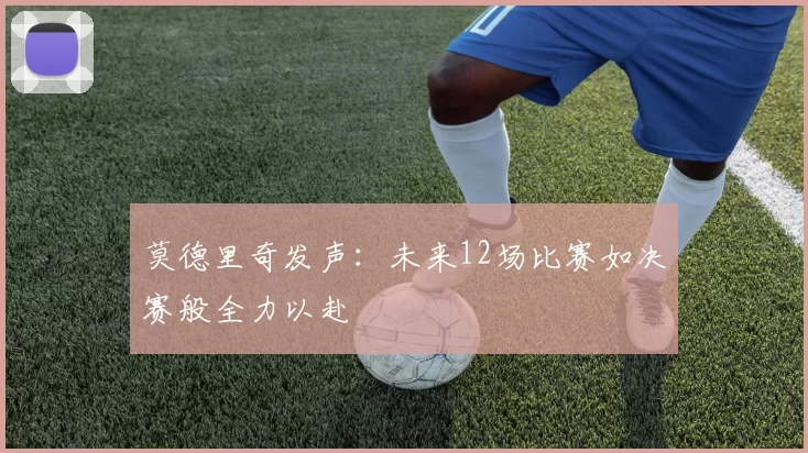 莫德里奇发声：未来12场比赛如决赛般全力以赴