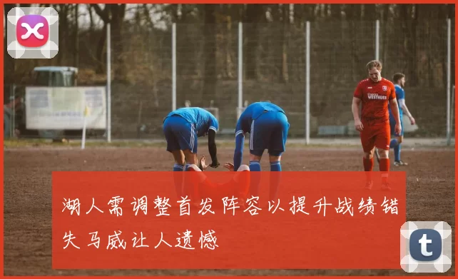 湖人需调整首发阵容以提升战绩错失马威让人遗憾