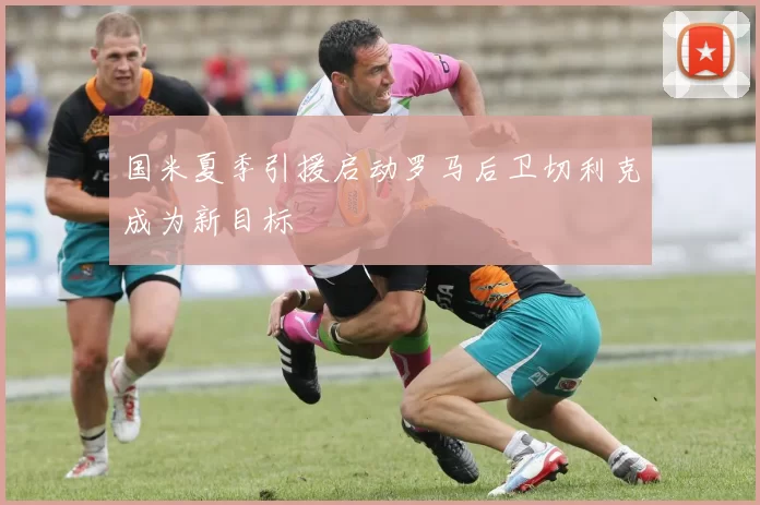 国米夏季引援启动罗马后卫切利克成为新目标