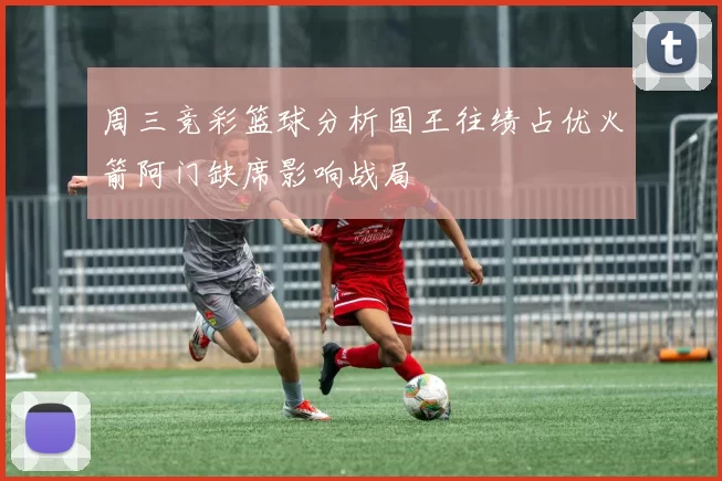 周三竞彩篮球分析国王往绩占优火箭阿门缺席影响战局