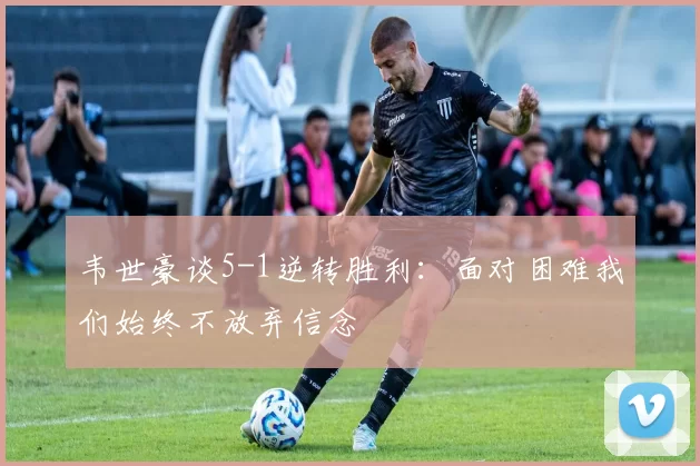 韦世豪谈5-1逆转胜利：面对困难我们始终不放弃信念