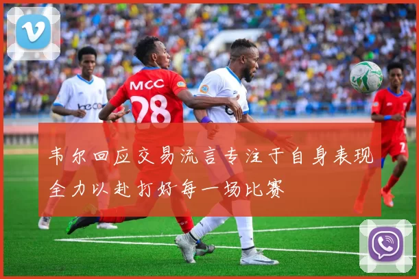 韦尔回应交易流言专注于自身表现全力以赴打好每一场比赛