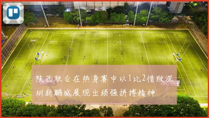 陕西联合在热身赛中以1比2惜败深圳新鹏城展现出顽强拼搏精神