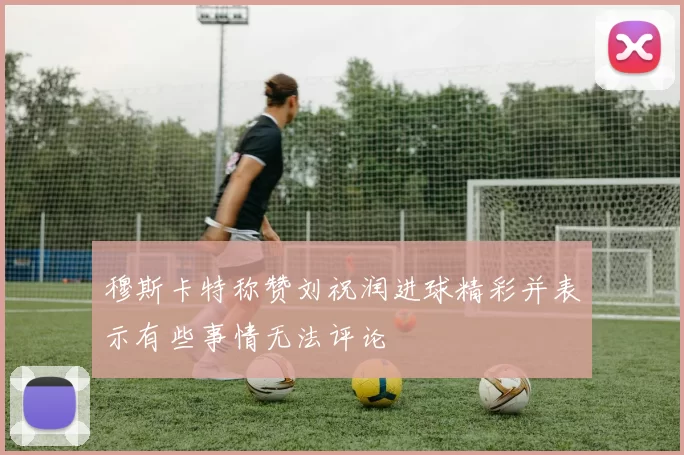 穆斯卡特称赞刘祝润进球精彩并表示有些事情无法评论