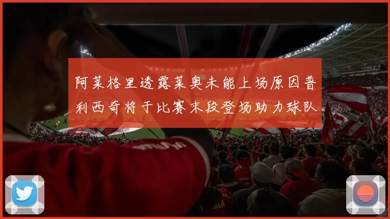 阿莱格里透露莱奥未能上场原因普利西奇将于比赛末段登场助力球队