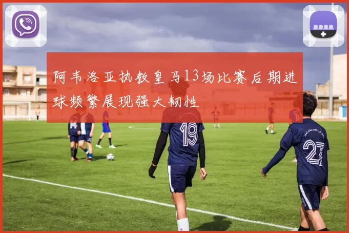 阿韦洛亚执教皇马13场比赛后期进球频繁展现强大韧性