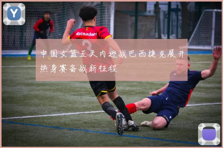 中国女篮五天内迎战巴西捷克展开热身赛备战新征程