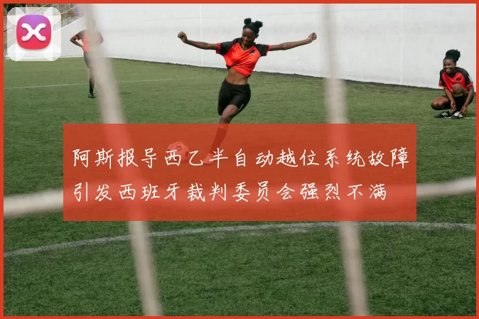 阿斯报导西乙半自动越位系统故障引发西班牙裁判委员会强烈不满