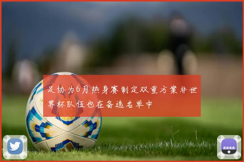 足协为6月热身赛制定双重方案非世界杯队伍也在备选名单中